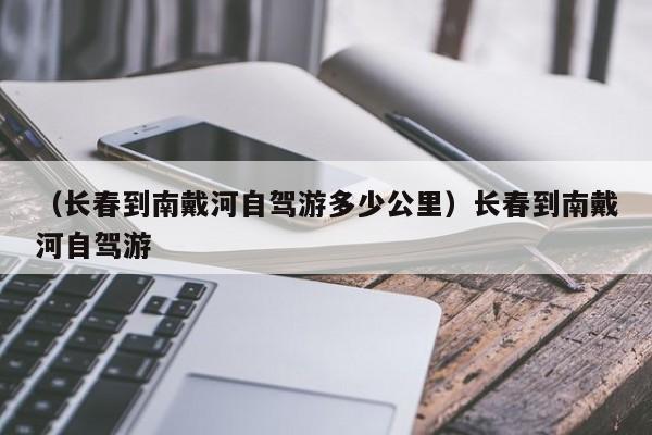 （长春到南戴河自驾游多少公里）长春到南戴河自驾游