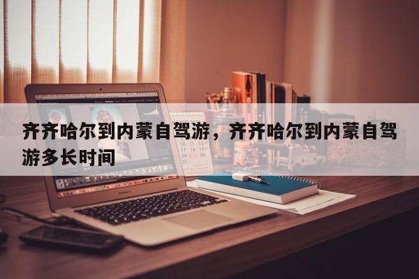 齐齐哈尔到内蒙自驾游，齐齐哈尔到内蒙自驾游多长时间